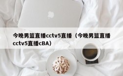 今晚男篮直播cctv5直播（今晚男篮直播cctv5直播cBA）