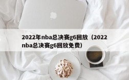 2022年nba总决赛g6回放（2022nba总决赛g6回放免费）