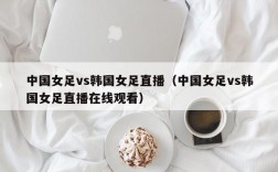 中国女足vs韩国女足直播（中国女足vs韩国女足直播在线观看）