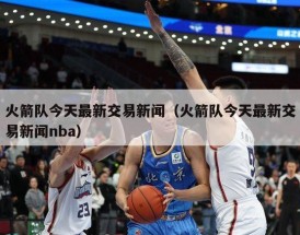 火箭队今天最新交易新闻（火箭队今天最新交易新闻nba）